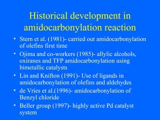 Historical development in
amidocarbonylation reaction
• Stern et al. (1981)- carried out amidocarbonylation
of olefins first time
• Ojima and co-workers (1985)- allylic alcohols,
oxiranes and TFP amidocarbonylation using
bimetallic catalysts
• Lin and Knifton (1991)- Use of ligands in
amidocarbonylation of olefins and aldehydes
• de Vries et al.(1996)- amidocarbonylation of
Benzyl chloride
• Beller group (1997)- highly active Pd catalyst
system
 