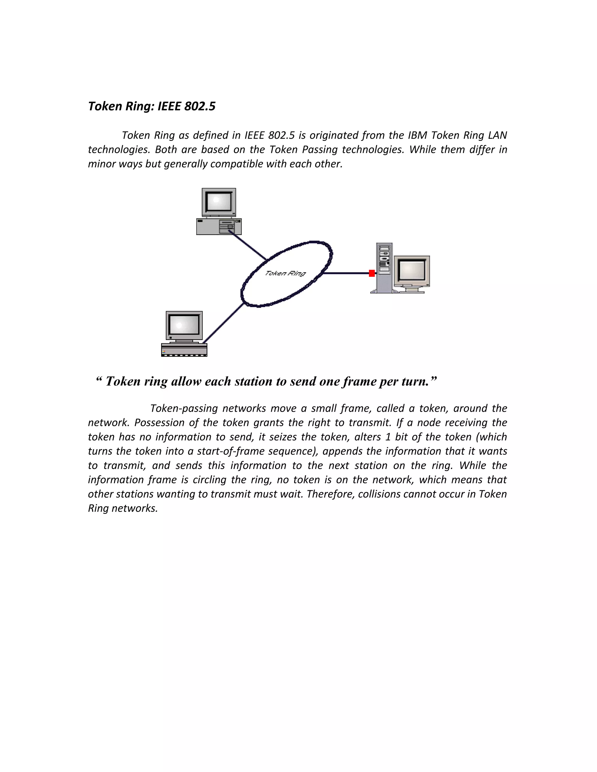 Token Ring: IEEE 802.5

       Token Ring as defined in IEEE 802.5 is originated from the IBM Token Ring LAN
technologies. Both are based on the Token Passing technologies. While them differ in
minor ways but generally compatible with each other.




 “ Token ring allow each station to send one frame per turn.”
             Token-passing networks move a small frame, called a token, around the
network. Possession of the token grants the right to transmit. If a node receiving the
token has no information to send, it seizes the token, alters 1 bit of the token (which
turns the token into a start-of-frame sequence), appends the information that it wants
to transmit, and sends this information to the next station on the ring. While the
information frame is circling the ring, no token is on the network, which means that
other stations wanting to transmit must wait. Therefore, collisions cannot occur in Token
Ring networks.
 