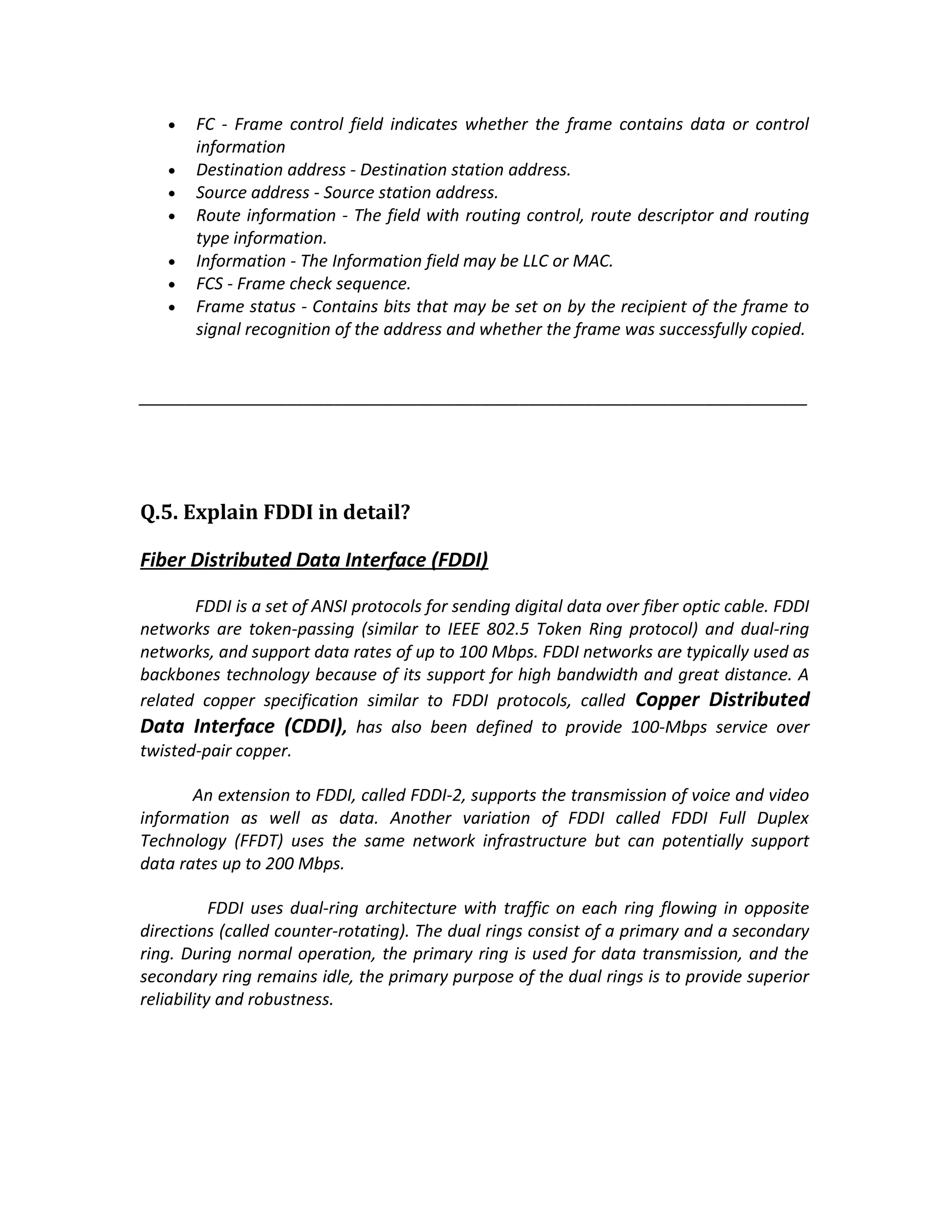 •   FC - Frame control field indicates whether the frame contains data or control
       information
   •   Destination address - Destination station address.
   •   Source address - Source station address.
   •   Route information - The field with routing control, route descriptor and routing
       type information.
   •   Information - The Information field may be LLC or MAC.
   •   FCS - Frame check sequence.
   •   Frame status - Contains bits that may be set on by the recipient of the frame to
       signal recognition of the address and whether the frame was successfully copied.


________________________________________________________________________




Q.5. Explain FDDI in detail?

Fiber Distributed Data Interface (FDDI)

       FDDI is a set of ANSI protocols for sending digital data over fiber optic cable. FDDI
networks are token-passing (similar to IEEE 802.5 Token Ring protocol) and dual-ring
networks, and support data rates of up to 100 Mbps. FDDI networks are typically used as
backbones technology because of its support for high bandwidth and great distance. A
related copper specification similar to FDDI protocols, called Copper Distributed
Data Interface (CDDI), has also been defined to provide 100-Mbps service over
twisted-pair copper.

       An extension to FDDI, called FDDI-2, supports the transmission of voice and video
information as well as data. Another variation of FDDI called FDDI Full Duplex
Technology (FFDT) uses the same network infrastructure but can potentially support
data rates up to 200 Mbps.

           FDDI uses dual-ring architecture with traffic on each ring flowing in opposite
directions (called counter-rotating). The dual rings consist of a primary and a secondary
ring. During normal operation, the primary ring is used for data transmission, and the
secondary ring remains idle, the primary purpose of the dual rings is to provide superior
reliability and robustness.
 