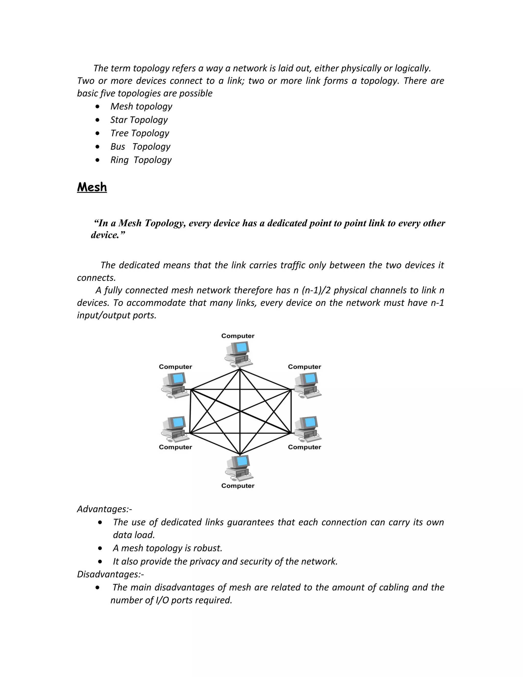 The term topology refers a way a network is laid out, either physically or logically.
Two or more devices connect to a link; two or more link forms a topology. There are
basic five topologies are possible
    • Mesh topology
    • Star Topology
    • Tree Topology
    • Bus Topology
    • Ring Topology

Mesh

    “In a Mesh Topology, every device has a dedicated point to point link to every other
   device.”

     The dedicated means that the link carries traffic only between the two devices it
connects.
    A fully connected mesh network therefore has n (n-1)/2 physical channels to link n
devices. To accommodate that many links, every device on the network must have n-1
input/output ports.




Advantages:-
     • The use of dedicated links guarantees that each connection can carry its own
        data load.
     • A mesh topology is robust.
     • It also provide the privacy and security of the network.
Disadvantages:-
    • The main disadvantages of mesh are related to the amount of cabling and the
       number of I/O ports required.
 