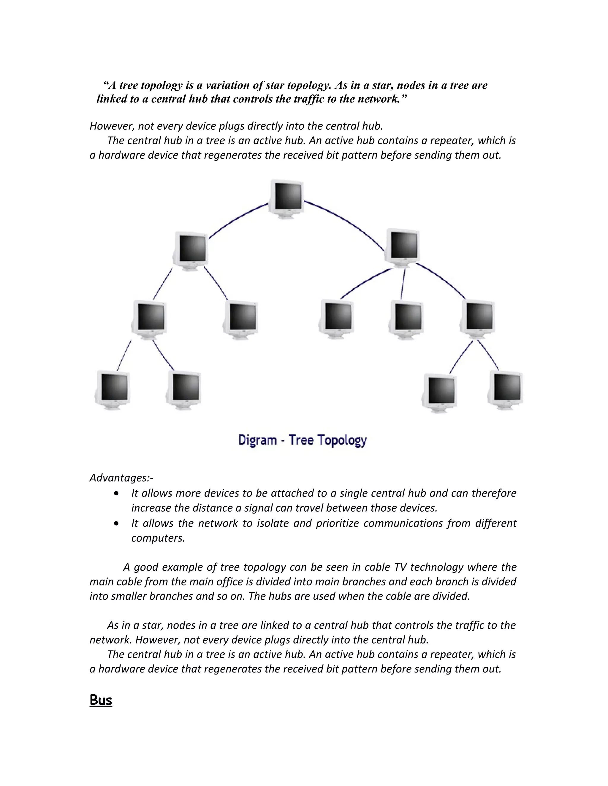 “A tree topology is a variation of star topology. As in a star, nodes in a tree are
 linked to a central hub that controls the traffic to the network.”
        HUB
However, not every device plugs directly into the central hub.
    The central hub in a tree is an active hub. An active hub contains a repeater, which is
a hardware device that regenerates the received bit pattern before sending them out.




Advantages:-
    • It allows more devices to be attached to a single central hub and can therefore
       increase the distance a signal can travel between those devices.
    • It allows the network to isolate and prioritize communications from different
       computers.

       A good example of tree topology can be seen in cable TV technology where the
main cable from the main office is divided into main branches and each branch is divided
into smaller branches and so on. The hubs are used when the cable are divided.

   As in a star, nodes in a tree are linked to a central hub that controls the traffic to the
network. However, not every device plugs directly into the central hub.
   The central hub in a tree is an active hub. An active hub contains a repeater, which is
a hardware device that regenerates the received bit pattern before sending them out.

Bus
 