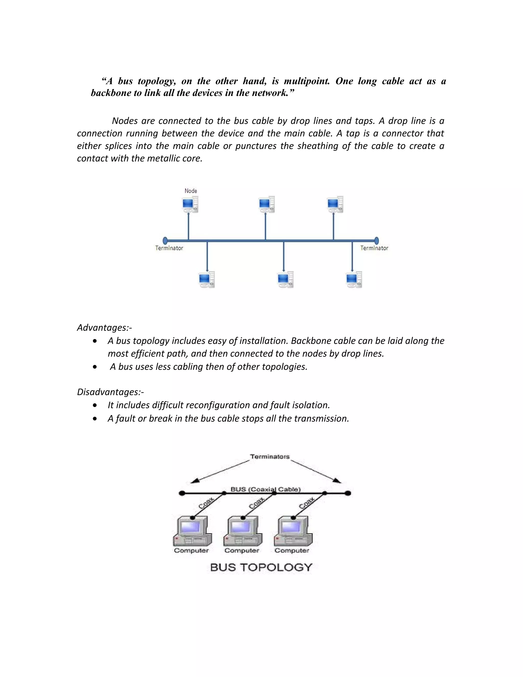 “A bus topology, on the other hand, is multipoint. One long cable act as a
   backbone to link all the devices in the network.”

         Nodes are connected to the bus cable by drop lines and taps. A drop line is a
connection running between the device and the main cable. A tap is a connector that
either splices into the main cable or punctures the sheathing of the cable to create a
contact with the metallic core.




Advantages:-
   • A bus topology includes easy of installation. Backbone cable can be laid along the
      most efficient path, and then connected to the nodes by drop lines.
   • A bus uses less cabling then of other topologies.

Disadvantages:-
    • It includes difficult reconfiguration and fault isolation.
    • A fault or break in the bus cable stops all the transmission.
 