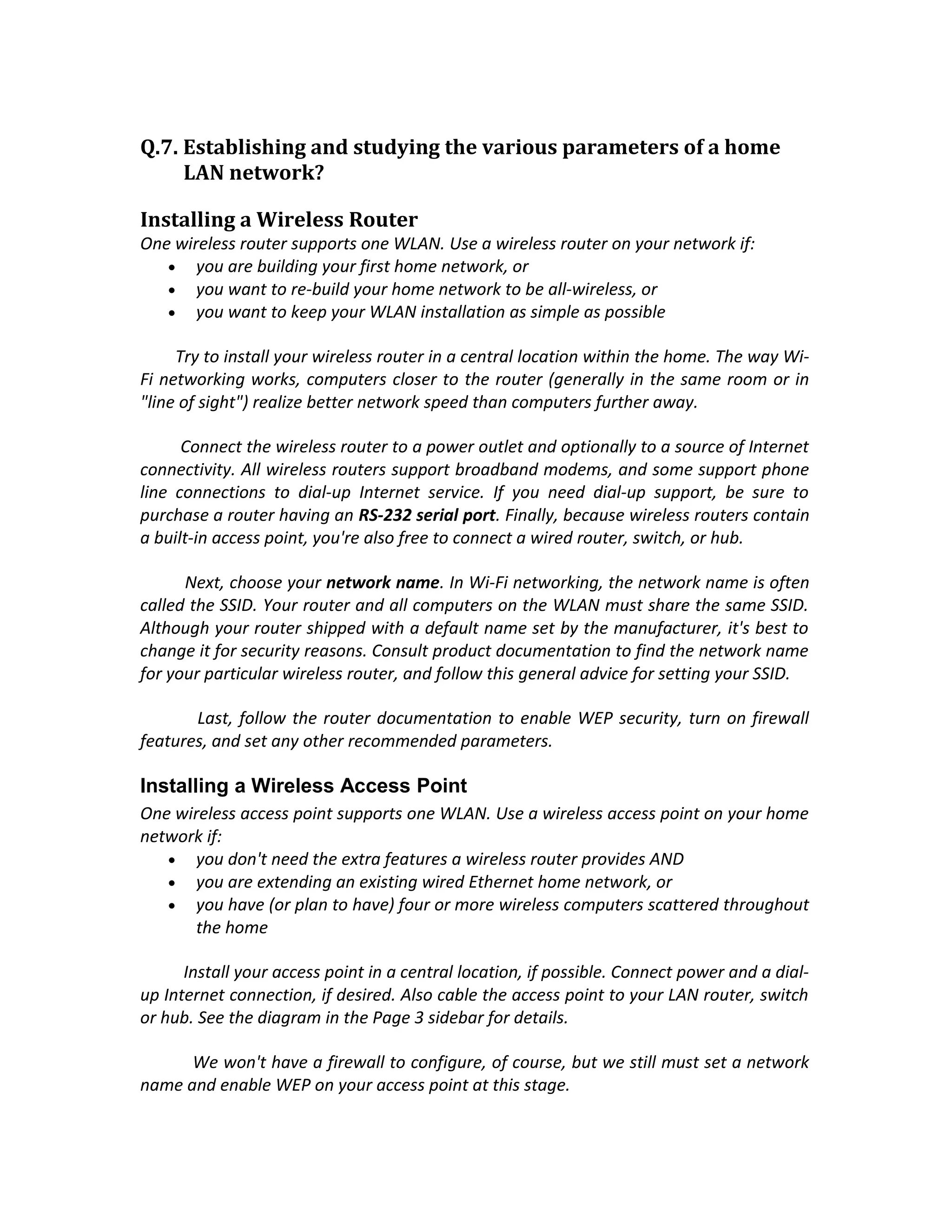 Q.7. Establishing and studying the various parameters of a home
     LAN network?

Installing a Wireless Router
One wireless router supports one WLAN. Use a wireless router on your network if:
   • you are building your first home network, or
   • you want to re-build your home network to be all-wireless, or
   • you want to keep your WLAN installation as simple as possible

     Try to install your wireless router in a central location within the home. The way Wi-
Fi networking works, computers closer to the router (generally in the same room or in
"line of sight") realize better network speed than computers further away.

      Connect the wireless router to a power outlet and optionally to a source of Internet
connectivity. All wireless routers support broadband modems, and some support phone
line connections to dial-up Internet service. If you need dial-up support, be sure to
purchase a router having an RS-232 serial port. Finally, because wireless routers contain
a built-in access point, you're also free to connect a wired router, switch, or hub.

      Next, choose your network name. In Wi-Fi networking, the network name is often
called the SSID. Your router and all computers on the WLAN must share the same SSID.
Although your router shipped with a default name set by the manufacturer, it's best to
change it for security reasons. Consult product documentation to find the network name
for your particular wireless router, and follow this general advice for setting your SSID.

       Last, follow the router documentation to enable WEP security, turn on firewall
features, and set any other recommended parameters.

Installing a Wireless Access Point
One wireless access point supports one WLAN. Use a wireless access point on your home
network if:
   • you don't need the extra features a wireless router provides AND
   • you are extending an existing wired Ethernet home network, or
   • you have (or plan to have) four or more wireless computers scattered throughout
       the home

      Install your access point in a central location, if possible. Connect power and a dial-
up Internet connection, if desired. Also cable the access point to your LAN router, switch
or hub. See the diagram in the Page 3 sidebar for details.

      We won't have a firewall to configure, of course, but we still must set a network
name and enable WEP on your access point at this stage.
 