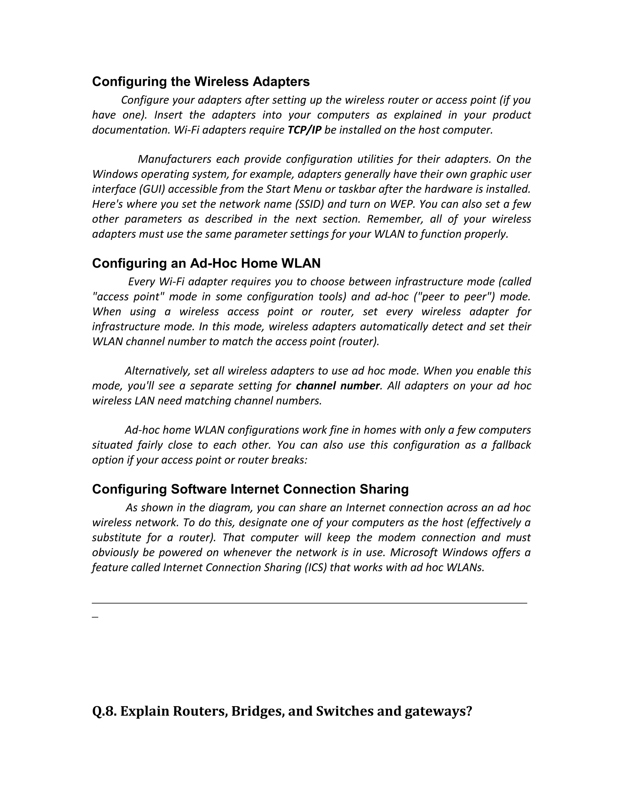 Configuring the Wireless Adapters
     Configure your adapters after setting up the wireless router or access point (if you
have one). Insert the adapters into your computers as explained in your product
documentation. Wi-Fi adapters require TCP/IP be installed on the host computer.

          Manufacturers each provide configuration utilities for their adapters. On the
Windows operating system, for example, adapters generally have their own graphic user
interface (GUI) accessible from the Start Menu or taskbar after the hardware is installed.
Here's where you set the network name (SSID) and turn on WEP. You can also set a few
other parameters as described in the next section. Remember, all of your wireless
adapters must use the same parameter settings for your WLAN to function properly.

Configuring an Ad-Hoc Home WLAN
        Every Wi-Fi adapter requires you to choose between infrastructure mode (called
"access point" mode in some configuration tools) and ad-hoc ("peer to peer") mode.
When using a wireless access point or router, set every wireless adapter for
infrastructure mode. In this mode, wireless adapters automatically detect and set their
WLAN channel number to match the access point (router).

       Alternatively, set all wireless adapters to use ad hoc mode. When you enable this
mode, you'll see a separate setting for channel number. All adapters on your ad hoc
wireless LAN need matching channel numbers.

       Ad-hoc home WLAN configurations work fine in homes with only a few computers
situated fairly close to each other. You can also use this configuration as a fallback
option if your access point or router breaks:

Configuring Software Internet Connection Sharing
       As shown in the diagram, you can share an Internet connection across an ad hoc
wireless network. To do this, designate one of your computers as the host (effectively a
substitute for a router). That computer will keep the modem connection and must
obviously be powered on whenever the network is in use. Microsoft Windows offers a
feature called Internet Connection Sharing (ICS) that works with ad hoc WLANs.

_______________________________________________________________________
_




Q.8. Explain Routers, Bridges, and Switches and gateways?
 