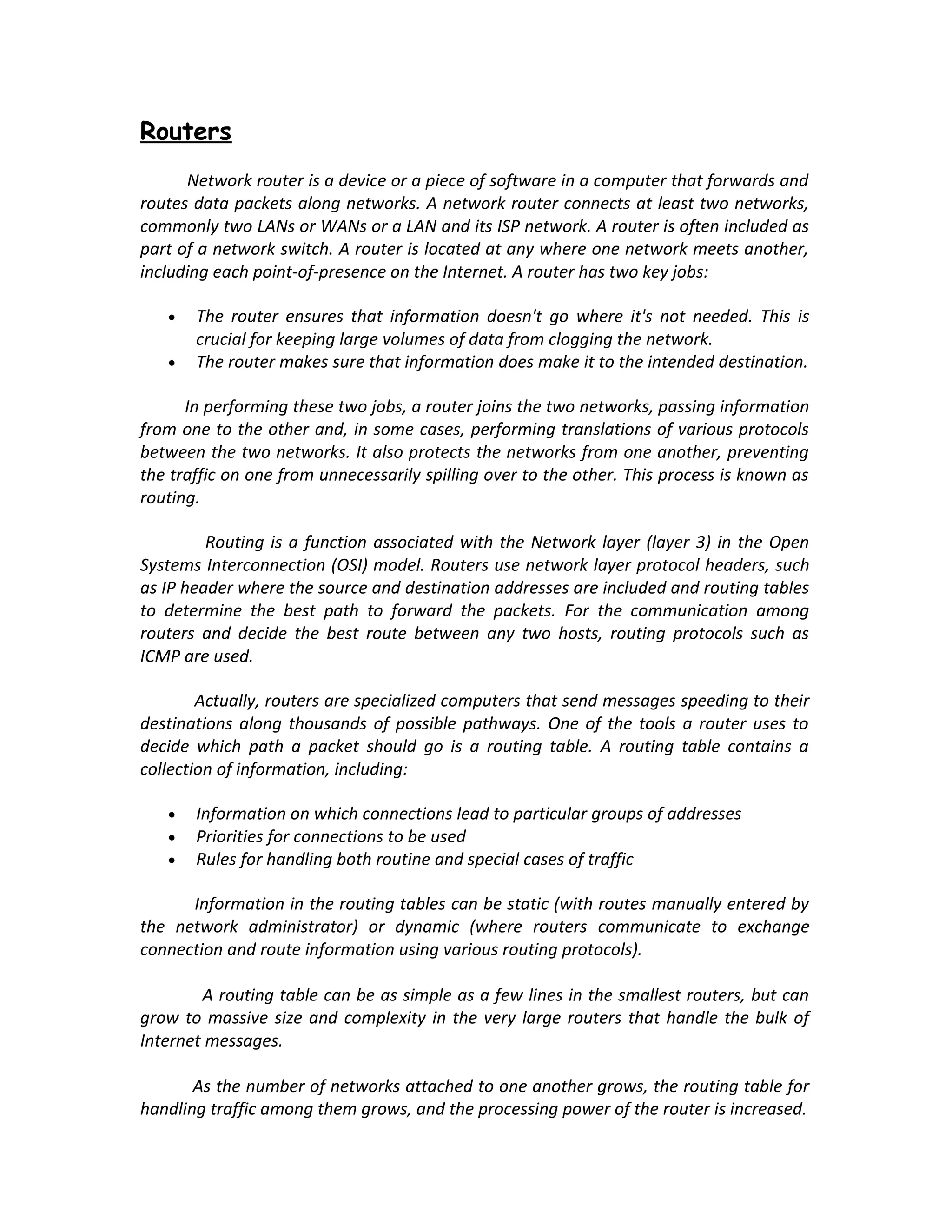 Routers
      Network router is a device or a piece of software in a computer that forwards and
routes data packets along networks. A network router connects at least two networks,
commonly two LANs or WANs or a LAN and its ISP network. A router is often included as
part of a network switch. A router is located at any where one network meets another,
including each point-of-presence on the Internet. A router has two key jobs:

   •   The router ensures that information doesn't go where it's not needed. This is
       crucial for keeping large volumes of data from clogging the network.
   •   The router makes sure that information does make it to the intended destination.

      In performing these two jobs, a router joins the two networks, passing information
from one to the other and, in some cases, performing translations of various protocols
between the two networks. It also protects the networks from one another, preventing
the traffic on one from unnecessarily spilling over to the other. This process is known as
routing.

         Routing is a function associated with the Network layer (layer 3) in the Open
Systems Interconnection (OSI) model. Routers use network layer protocol headers, such
as IP header where the source and destination addresses are included and routing tables
to determine the best path to forward the packets. For the communication among
routers and decide the best route between any two hosts, routing protocols such as
ICMP are used.

        Actually, routers are specialized computers that send messages speeding to their
destinations along thousands of possible pathways. One of the tools a router uses to
decide which path a packet should go is a routing table. A routing table contains a
collection of information, including:

   •   Information on which connections lead to particular groups of addresses
   •   Priorities for connections to be used
   •   Rules for handling both routine and special cases of traffic

      Information in the routing tables can be static (with routes manually entered by
the network administrator) or dynamic (where routers communicate to exchange
connection and route information using various routing protocols).

        A routing table can be as simple as a few lines in the smallest routers, but can
grow to massive size and complexity in the very large routers that handle the bulk of
Internet messages.

       As the number of networks attached to one another grows, the routing table for
handling traffic among them grows, and the processing power of the router is increased.
 