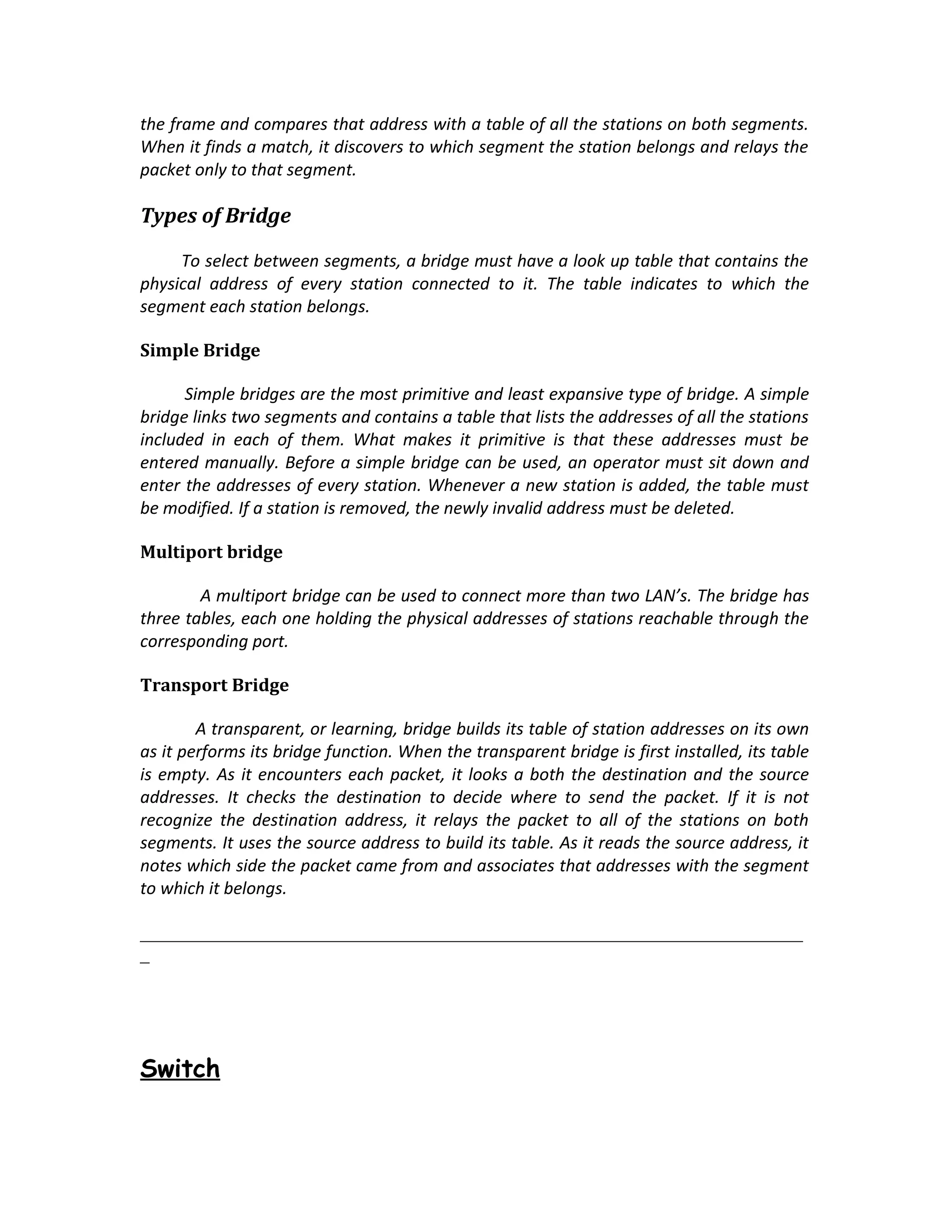 the frame and compares that address with a table of all the stations on both segments.
When it finds a match, it discovers to which segment the station belongs and relays the
packet only to that segment.

Types of Bridge

     To select between segments, a bridge must have a look up table that contains the
physical address of every station connected to it. The table indicates to which the
segment each station belongs.

Simple Bridge

      Simple bridges are the most primitive and least expansive type of bridge. A simple
bridge links two segments and contains a table that lists the addresses of all the stations
included in each of them. What makes it primitive is that these addresses must be
entered manually. Before a simple bridge can be used, an operator must sit down and
enter the addresses of every station. Whenever a new station is added, the table must
be modified. If a station is removed, the newly invalid address must be deleted.

Multiport bridge

        A multiport bridge can be used to connect more than two LAN’s. The bridge has
three tables, each one holding the physical addresses of stations reachable through the
corresponding port.

Transport Bridge

        A transparent, or learning, bridge builds its table of station addresses on its own
as it performs its bridge function. When the transparent bridge is first installed, its table
is empty. As it encounters each packet, it looks a both the destination and the source
addresses. It checks the destination to decide where to send the packet. If it is not
recognize the destination address, it relays the packet to all of the stations on both
segments. It uses the source address to build its table. As it reads the source address, it
notes which side the packet came from and associates that addresses with the segment
to which it belongs.

_______________________________________________________________________
_




Switch
 