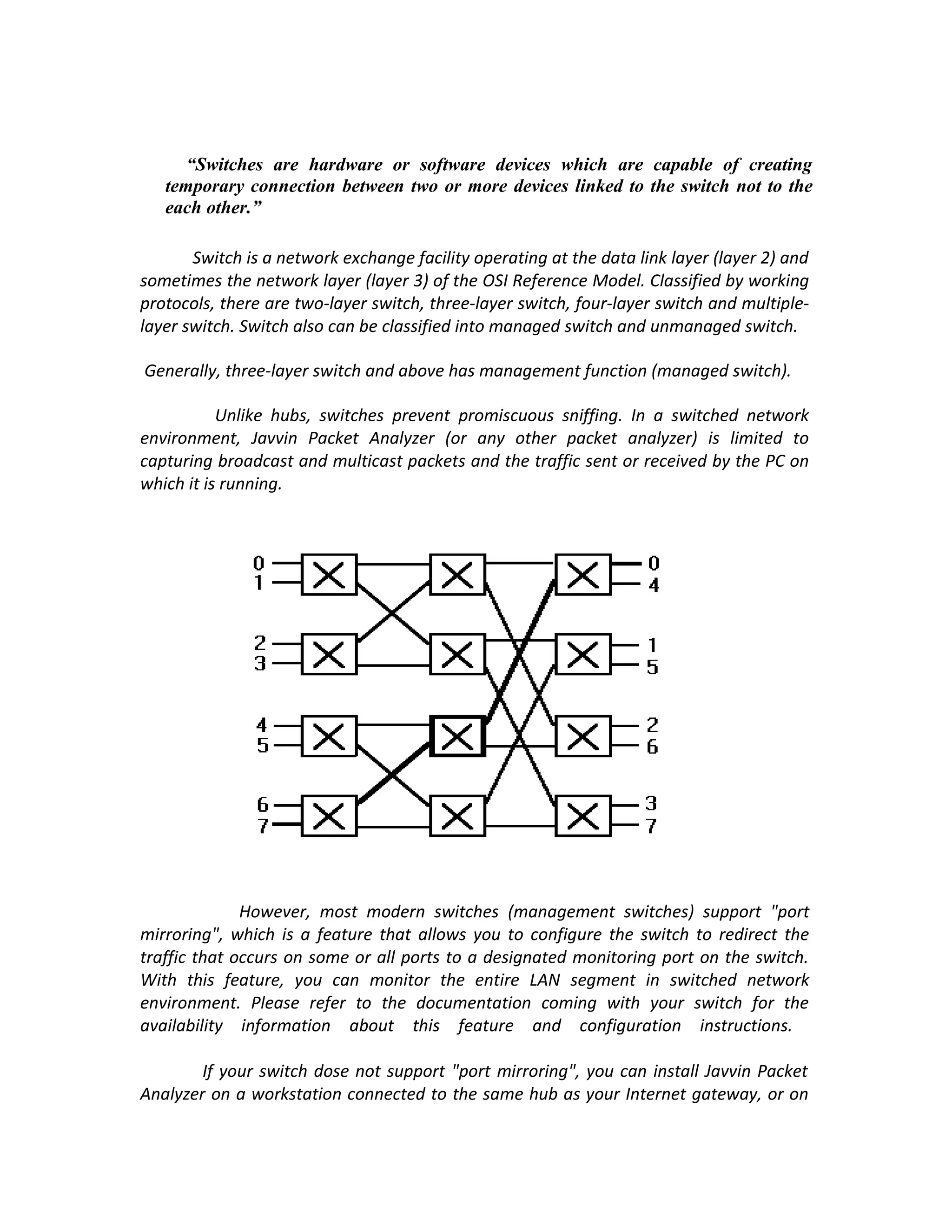 “Switches are hardware or software devices which are capable of creating
   temporary connection between two or more devices linked to the switch not to the
   each other.”

       Switch is a network exchange facility operating at the data link layer (layer 2) and
sometimes the network layer (layer 3) of the OSI Reference Model. Classified by working
protocols, there are two-layer switch, three-layer switch, four-layer switch and multiple-
layer switch. Switch also can be classified into managed switch and unmanaged switch.

Generally, three-layer switch and above has management function (managed switch).

           Unlike hubs, switches prevent promiscuous sniffing. In a switched network
environment, Javvin Packet Analyzer (or any other packet analyzer) is limited to
capturing broadcast and multicast packets and the traffic sent or received by the PC on
which it is running.




              However, most modern switches (management switches) support "port
mirroring", which is a feature that allows you to configure the switch to redirect the
traffic that occurs on some or all ports to a designated monitoring port on the switch.
With this feature, you can monitor the entire LAN segment in switched network
environment. Please refer to the documentation coming with your switch for the
availability information about this feature and configuration instructions.

        If your switch dose not support "port mirroring", you can install Javvin Packet
Analyzer on a workstation connected to the same hub as your Internet gateway, or on
 