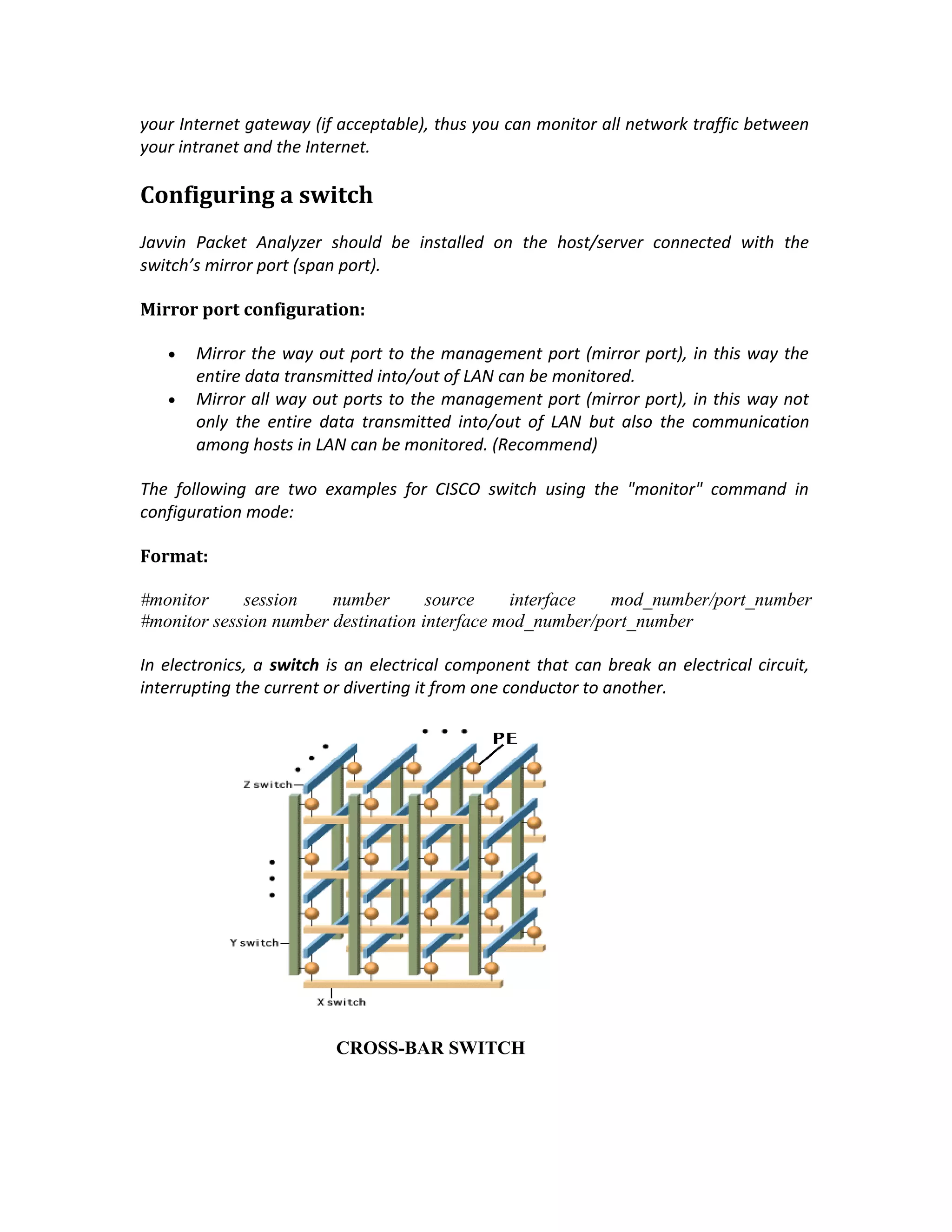 your Internet gateway (if acceptable), thus you can monitor all network traffic between
your intranet and the Internet.

Configuring a switch
Javvin Packet Analyzer should be installed on the host/server connected with the
switch’s mirror port (span port).

Mirror port configuration:

   •   Mirror the way out port to the management port (mirror port), in this way the
       entire data transmitted into/out of LAN can be monitored.
   •   Mirror all way out ports to the management port (mirror port), in this way not
       only the entire data transmitted into/out of LAN but also the communication
       among hosts in LAN can be monitored. (Recommend)

The following are two examples for CISCO switch using the "monitor" command in
configuration mode:

Format:

#monitor     session    number       source    interface   mod_number/port_number
#monitor session number destination interface mod_number/port_number

In electronics, a switch is an electrical component that can break an electrical circuit,
interrupting the current or diverting it from one conductor to another.




                          CROSS-BAR SWITCH
 