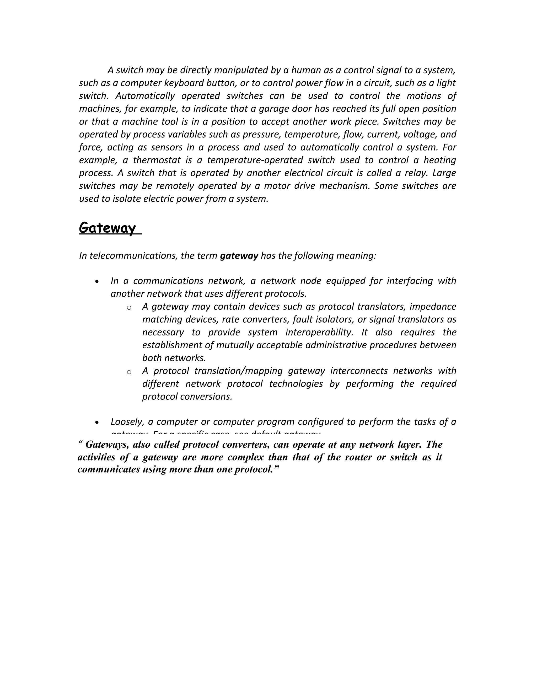 A switch may be directly manipulated by a human as a control signal to a system,
such as a computer keyboard button, or to control power flow in a circuit, such as a light
switch. Automatically operated switches can be used to control the motions of
machines, for example, to indicate that a garage door has reached its full open position
or that a machine tool is in a position to accept another work piece. Switches may be
operated by process variables such as pressure, temperature, flow, current, voltage, and
force, acting as sensors in a process and used to automatically control a system. For
example, a thermostat is a temperature-operated switch used to control a heating
process. A switch that is operated by another electrical circuit is called a relay. Large
switches may be remotely operated by a motor drive mechanism. Some switches are
used to isolate electric power from a system.

Gateway
In telecommunications, the term gateway has the following meaning:

   •   In a communications network, a network node equipped for interfacing with
       another network that uses different protocols.
           o A gateway may contain devices such as protocol translators, impedance
              matching devices, rate converters, fault isolators, or signal translators as
              necessary to provide system interoperability. It also requires the
              establishment of mutually acceptable administrative procedures between
              both networks.
           o A protocol translation/mapping gateway interconnects networks with
              different network protocol technologies by performing the required
              protocol conversions.

   •     Loosely, a computer or computer program configured to perform the tasks of a
         gateway. For a specific case, see default gateway.
“ Gateways, also called protocol converters, can operate at any network layer. The
activities of a gateway are more complex than that of the router or switch as it
communicates using more than one protocol.”
 