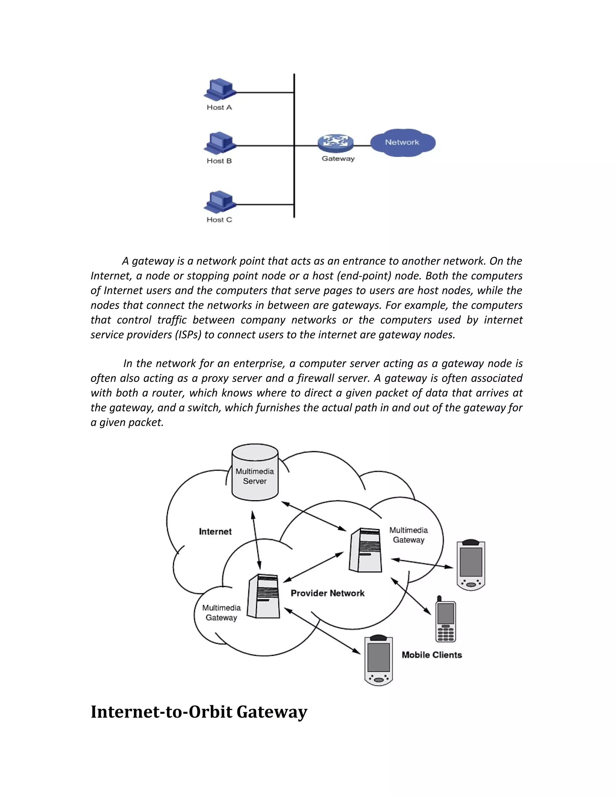 A gateway is a network point that acts as an entrance to another network. On the
Internet, a node or stopping point node or a host (end-point) node. Both the computers
of Internet users and the computers that serve pages to users are host nodes, while the
nodes that connect the networks in between are gateways. For example, the computers
that control traffic between company networks or the computers used by internet
service providers (ISPs) to connect users to the internet are gateway nodes.

       In the network for an enterprise, a computer server acting as a gateway node is
often also acting as a proxy server and a firewall server. A gateway is often associated
with both a router, which knows where to direct a given packet of data that arrives at
the gateway, and a switch, which furnishes the actual path in and out of the gateway for
a given packet.




Internet-to-Orbit Gateway
 