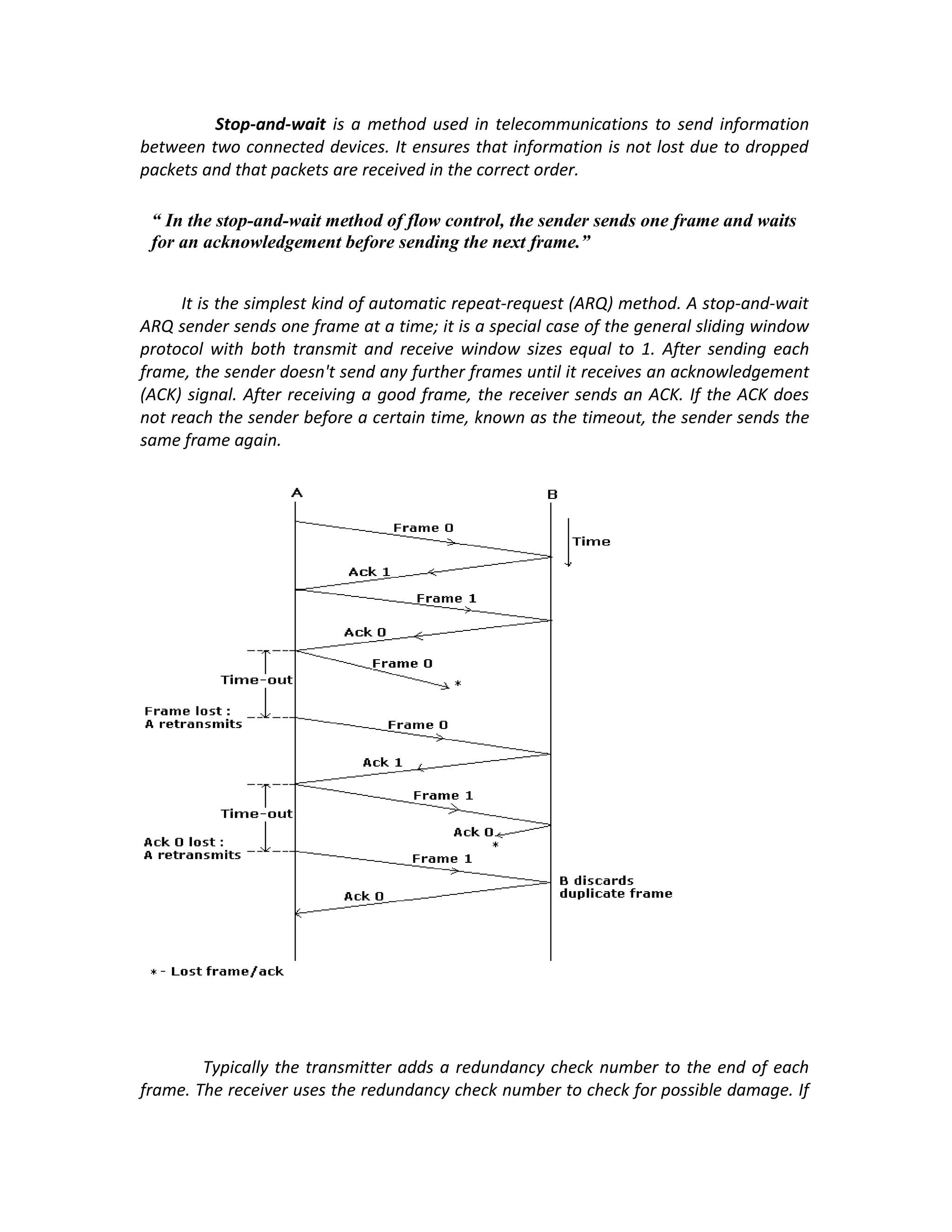 Stop-and-wait is a method used in telecommunications to send information
between two connected devices. It ensures that information is not lost due to dropped
packets and that packets are received in the correct order.

 “ In the stop-and-wait method of flow control, the sender sends one frame and waits
 for an acknowledgement before sending the next frame.”


     It is the simplest kind of automatic repeat-request (ARQ) method. A stop-and-wait
ARQ sender sends one frame at a time; it is a special case of the general sliding window
protocol with both transmit and receive window sizes equal to 1. After sending each
frame, the sender doesn't send any further frames until it receives an acknowledgement
(ACK) signal. After receiving a good frame, the receiver sends an ACK. If the ACK does
not reach the sender before a certain time, known as the timeout, the sender sends the
same frame again.




        Typically the transmitter adds a redundancy check number to the end of each
frame. The receiver uses the redundancy check number to check for possible damage. If
 