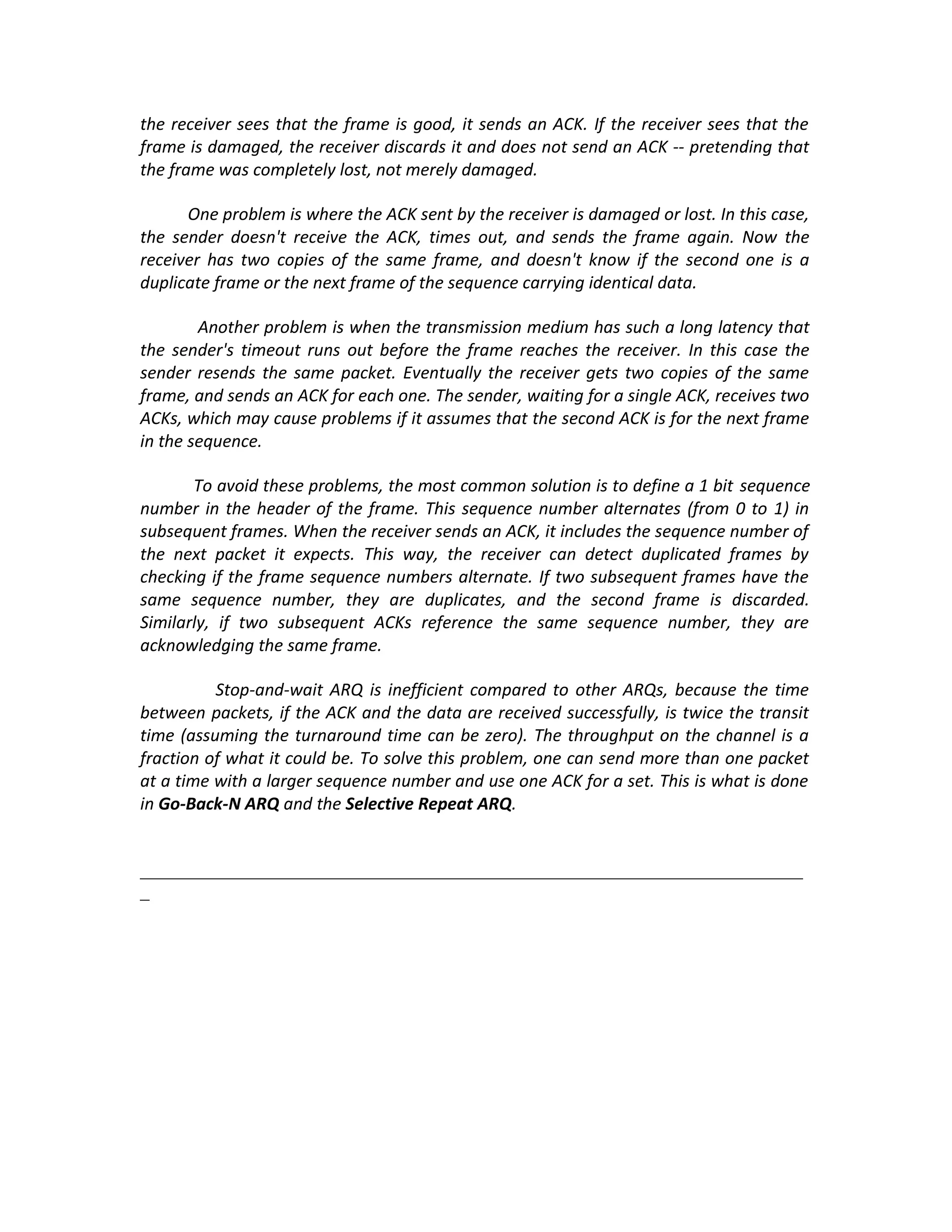 the receiver sees that the frame is good, it sends an ACK. If the receiver sees that the
frame is damaged, the receiver discards it and does not send an ACK -- pretending that
the frame was completely lost, not merely damaged.

      One problem is where the ACK sent by the receiver is damaged or lost. In this case,
the sender doesn't receive the ACK, times out, and sends the frame again. Now the
receiver has two copies of the same frame, and doesn't know if the second one is a
duplicate frame or the next frame of the sequence carrying identical data.

        Another problem is when the transmission medium has such a long latency that
the sender's timeout runs out before the frame reaches the receiver. In this case the
sender resends the same packet. Eventually the receiver gets two copies of the same
frame, and sends an ACK for each one. The sender, waiting for a single ACK, receives two
ACKs, which may cause problems if it assumes that the second ACK is for the next frame
in the sequence.

       To avoid these problems, the most common solution is to define a 1 bit sequence
number in the header of the frame. This sequence number alternates (from 0 to 1) in
subsequent frames. When the receiver sends an ACK, it includes the sequence number of
the next packet it expects. This way, the receiver can detect duplicated frames by
checking if the frame sequence numbers alternate. If two subsequent frames have the
same sequence number, they are duplicates, and the second frame is discarded.
Similarly, if two subsequent ACKs reference the same sequence number, they are
acknowledging the same frame.

          Stop-and-wait ARQ is inefficient compared to other ARQs, because the time
between packets, if the ACK and the data are received successfully, is twice the transit
time (assuming the turnaround time can be zero). The throughput on the channel is a
fraction of what it could be. To solve this problem, one can send more than one packet
at a time with a larger sequence number and use one ACK for a set. This is what is done
in Go-Back-N ARQ and the Selective Repeat ARQ.


_______________________________________________________________________
_
 