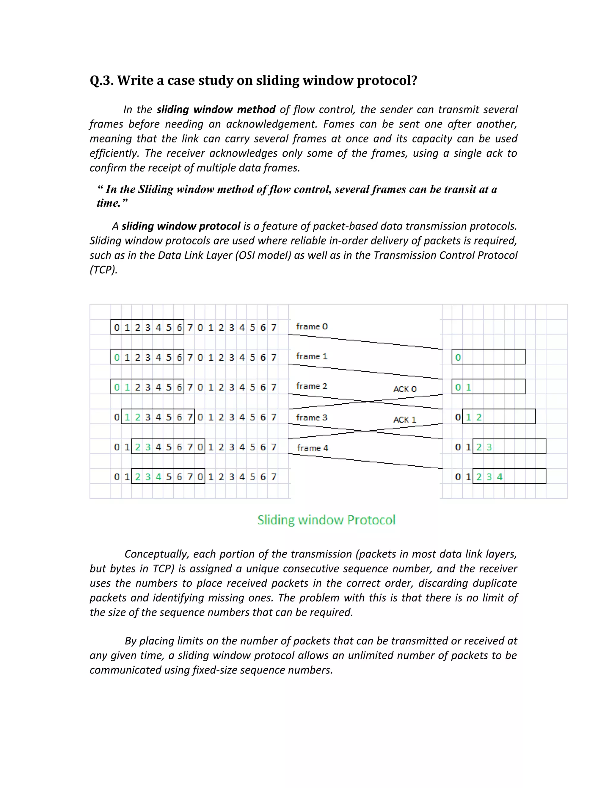 Q.3. Write a case study on sliding window protocol?

        In the sliding window method of flow control, the sender can transmit several
frames before needing an acknowledgement. Fames can be sent one after another,
meaning that the link can carry several frames at once and its capacity can be used
efficiently. The receiver acknowledges only some of the frames, using a single ack to
confirm the receipt of multiple data frames.
 “ In the Sliding window method of flow control, several frames can be transit at a
 time.”
     A sliding window protocol is a feature of packet-based data transmission protocols.
Sliding window protocols are used where reliable in-order delivery of packets is required,
such as in the Data Link Layer (OSI model) as well as in the Transmission Control Protocol
(TCP).




        Conceptually, each portion of the transmission (packets in most data link layers,
but bytes in TCP) is assigned a unique consecutive sequence number, and the receiver
uses the numbers to place received packets in the correct order, discarding duplicate
packets and identifying missing ones. The problem with this is that there is no limit of
the size of the sequence numbers that can be required.

       By placing limits on the number of packets that can be transmitted or received at
any given time, a sliding window protocol allows an unlimited number of packets to be
communicated using fixed-size sequence numbers.
 