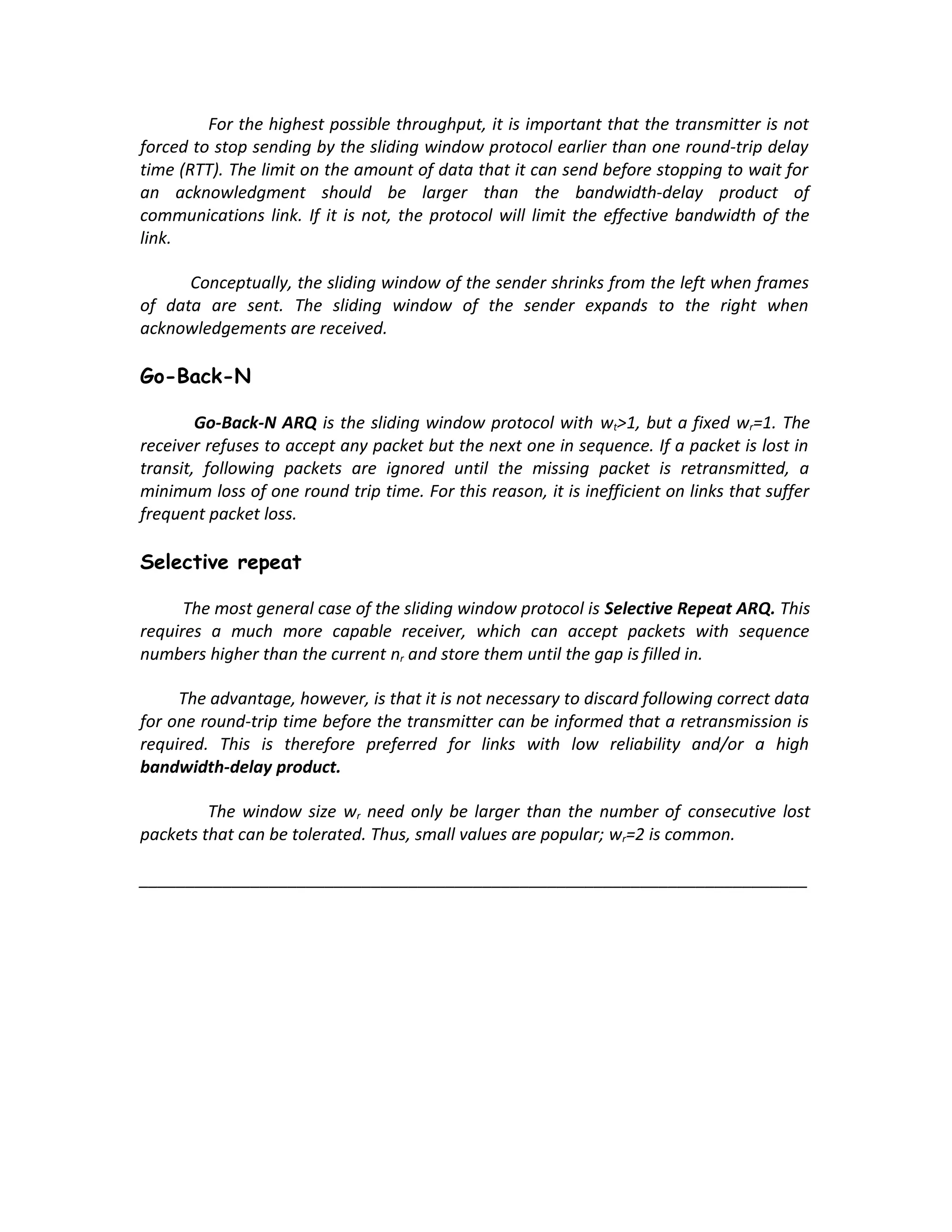 For the highest possible throughput, it is important that the transmitter is not
forced to stop sending by the sliding window protocol earlier than one round-trip delay
time (RTT). The limit on the amount of data that it can send before stopping to wait for
an acknowledgment should be larger than the bandwidth-delay product of
communications link. If it is not, the protocol will limit the effective bandwidth of the
link.

      Conceptually, the sliding window of the sender shrinks from the left when frames
of data are sent. The sliding window of the sender expands to the right when
acknowledgements are received.

Go-Back-N

        Go-Back-N ARQ is the sliding window protocol with wt>1, but a fixed wr=1. The
receiver refuses to accept any packet but the next one in sequence. If a packet is lost in
transit, following packets are ignored until the missing packet is retransmitted, a
minimum loss of one round trip time. For this reason, it is inefficient on links that suffer
frequent packet loss.

Selective repeat

      The most general case of the sliding window protocol is Selective Repeat ARQ. This
requires a much more capable receiver, which can accept packets with sequence
numbers higher than the current nr and store them until the gap is filled in.

     The advantage, however, is that it is not necessary to discard following correct data
for one round-trip time before the transmitter can be informed that a retransmission is
required. This is therefore preferred for links with low reliability and/or a high
bandwidth-delay product.

         The window size wr need only be larger than the number of consecutive lost
packets that can be tolerated. Thus, small values are popular; wr=2 is common.

________________________________________________________________________
 