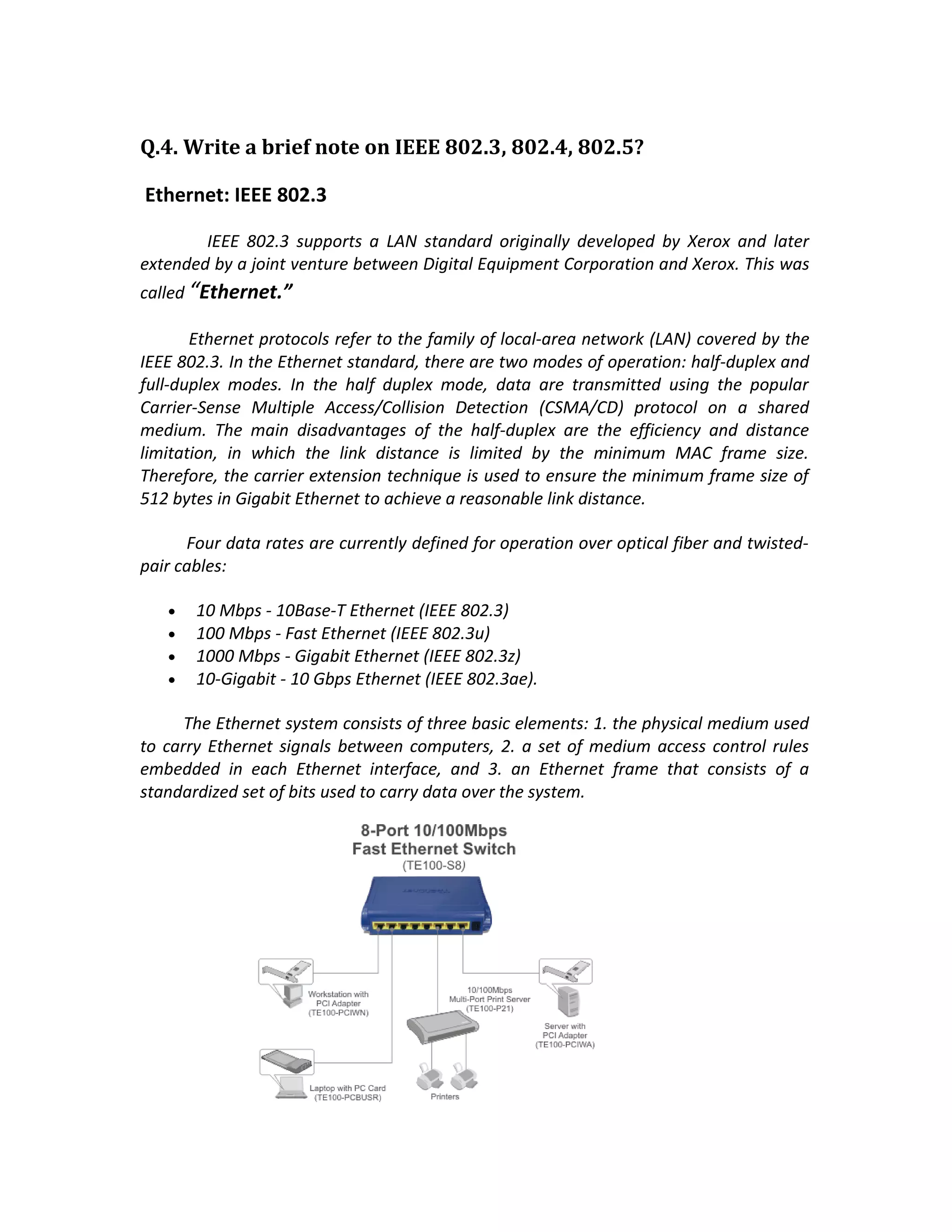 Q.4. Write a brief note on IEEE 802.3, 802.4, 802.5?

Ethernet: IEEE 802.3

        IEEE 802.3 supports a LAN standard originally developed by Xerox and later
extended by a joint venture between Digital Equipment Corporation and Xerox. This was
called “Ethernet.”

       Ethernet protocols refer to the family of local-area network (LAN) covered by the
IEEE 802.3. In the Ethernet standard, there are two modes of operation: half-duplex and
full-duplex modes. In the half duplex mode, data are transmitted using the popular
Carrier-Sense Multiple Access/Collision Detection (CSMA/CD) protocol on a shared
medium. The main disadvantages of the half-duplex are the efficiency and distance
limitation, in which the link distance is limited by the minimum MAC frame size.
Therefore, the carrier extension technique is used to ensure the minimum frame size of
512 bytes in Gigabit Ethernet to achieve a reasonable link distance.

      Four data rates are currently defined for operation over optical fiber and twisted-
pair cables:

   •   10 Mbps - 10Base-T Ethernet (IEEE 802.3)
   •   100 Mbps - Fast Ethernet (IEEE 802.3u)
   •   1000 Mbps - Gigabit Ethernet (IEEE 802.3z)
   •   10-Gigabit - 10 Gbps Ethernet (IEEE 802.3ae).

      The Ethernet system consists of three basic elements: 1. the physical medium used
to carry Ethernet signals between computers, 2. a set of medium access control rules
embedded in each Ethernet interface, and 3. an Ethernet frame that consists of a
standardized set of bits used to carry data over the system.
 