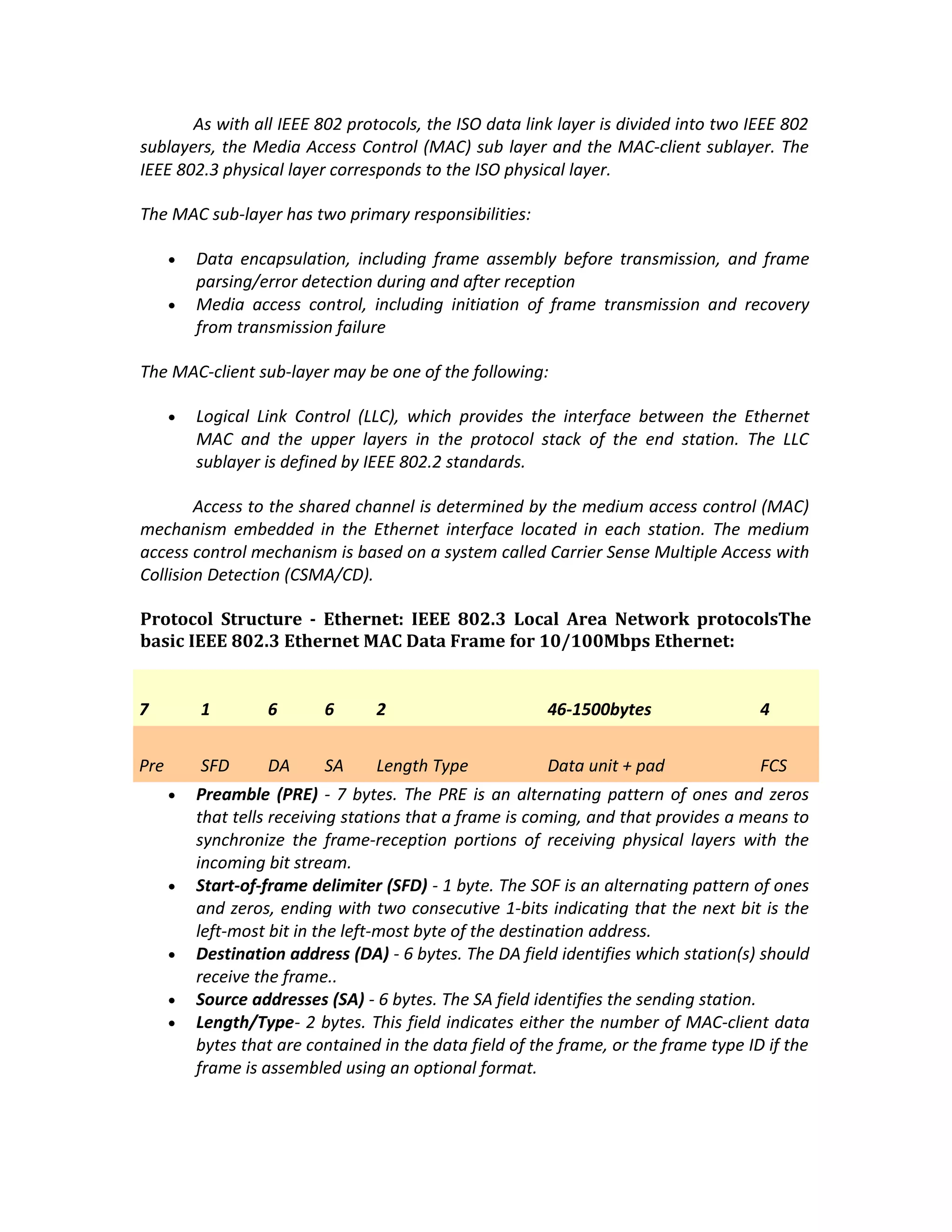 As with all IEEE 802 protocols, the ISO data link layer is divided into two IEEE 802
sublayers, the Media Access Control (MAC) sub layer and the MAC-client sublayer. The
IEEE 802.3 physical layer corresponds to the ISO physical layer.

The MAC sub-layer has two primary responsibilities:

      •   Data encapsulation, including frame assembly before transmission, and frame
          parsing/error detection during and after reception
      •   Media access control, including initiation of frame transmission and recovery
          from transmission failure

The MAC-client sub-layer may be one of the following:

      •   Logical Link Control (LLC), which provides the interface between the Ethernet
          MAC and the upper layers in the protocol stack of the end station. The LLC
          sublayer is defined by IEEE 802.2 standards.

        Access to the shared channel is determined by the medium access control (MAC)
mechanism embedded in the Ethernet interface located in each station. The medium
access control mechanism is based on a system called Carrier Sense Multiple Access with
Collision Detection (CSMA/CD).

Protocol Structure - Ethernet: IEEE 802.3 Local Area Network protocolsThe
basic IEEE 802.3 Ethernet MAC Data Frame for 10/100Mbps Ethernet:


7         1        6       6      2                       46-1500bytes                 4


Pre       SFD      DA      SA     Length Type             Data unit + pad              FCS
      •   Preamble (PRE) - 7 bytes. The PRE is an alternating pattern of ones and zeros
          that tells receiving stations that a frame is coming, and that provides a means to
          synchronize the frame-reception portions of receiving physical layers with the
          incoming bit stream.
      •   Start-of-frame delimiter (SFD) - 1 byte. The SOF is an alternating pattern of ones
          and zeros, ending with two consecutive 1-bits indicating that the next bit is the
          left-most bit in the left-most byte of the destination address.
      •   Destination address (DA) - 6 bytes. The DA field identifies which station(s) should
          receive the frame..
      •   Source addresses (SA) - 6 bytes. The SA field identifies the sending station.
      •   Length/Type- 2 bytes. This field indicates either the number of MAC-client data
          bytes that are contained in the data field of the frame, or the frame type ID if the
          frame is assembled using an optional format.
 