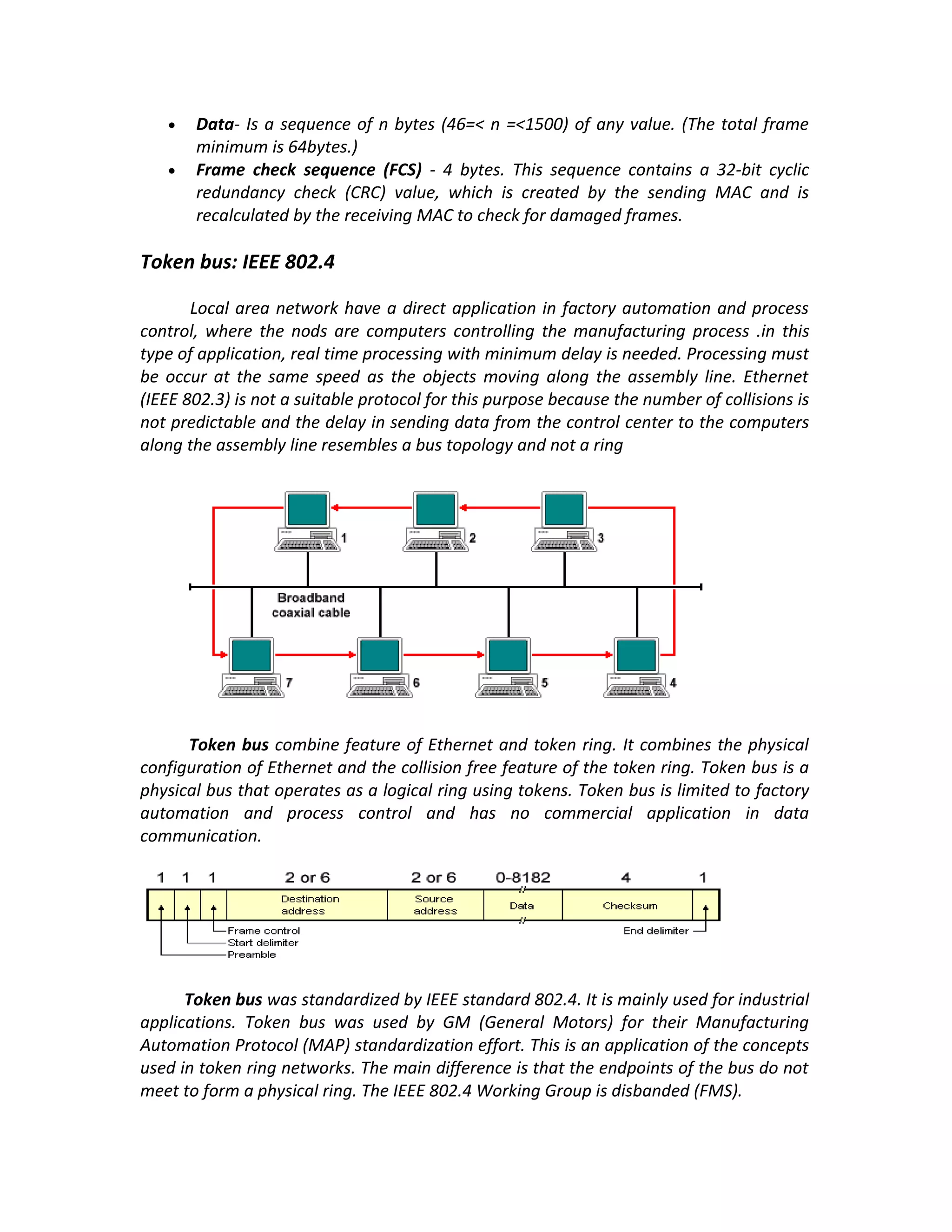 •   Data- Is a sequence of n bytes (46=< n =<1500) of any value. (The total frame
       minimum is 64bytes.)
   •   Frame check sequence (FCS) - 4 bytes. This sequence contains a 32-bit cyclic
       redundancy check (CRC) value, which is created by the sending MAC and is
       recalculated by the receiving MAC to check for damaged frames.

Token bus: IEEE 802.4

       Local area network have a direct application in factory automation and process
control, where the nods are computers controlling the manufacturing process .in this
type of application, real time processing with minimum delay is needed. Processing must
be occur at the same speed as the objects moving along the assembly line. Ethernet
(IEEE 802.3) is not a suitable protocol for this purpose because the number of collisions is
not predictable and the delay in sending data from the control center to the computers
along the assembly line resembles a bus topology and not a ring




      Token bus combine feature of Ethernet and token ring. It combines the physical
configuration of Ethernet and the collision free feature of the token ring. Token bus is a
physical bus that operates as a logical ring using tokens. Token bus is limited to factory
automation and process control and has no commercial application in data
communication.




      Token bus was standardized by IEEE standard 802.4. It is mainly used for industrial
applications. Token bus was used by GM (General Motors) for their Manufacturing
Automation Protocol (MAP) standardization effort. This is an application of the concepts
used in token ring networks. The main difference is that the endpoints of the bus do not
meet to form a physical ring. The IEEE 802.4 Working Group is disbanded (FMS).
 