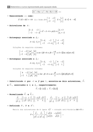 2.3 Determine a curva representada pela equação dada.
148442 22
−=−−−− yxyxyx (1)
• Reescrevendo (1) como:
14−=+ KXAXX t
(2); Onde: 





−−
−
=
12
22
A 





=
y
x
X [ ]84 −−=K
• Autovalores de A :



−=
=
⇒=−−=
−−−
−−
2
3
)(6
12
22
2
12
λ
λ
λλλ
λ
λ
p
• Autoespaço associado a 1λ :






−−
−−
=





−−−
−−
=⋅−
42
21
12
22
)(
1
1
21
λ
λ
λ IA
Soluções do seguinte sistema:
( ) }{ RS ∈−=⇒
−
=⇒=+⇒





=





⋅





−−
−−
ααα
α
ββα
β
α
;,2
2
02
0
0
42
21
• Autoespaço associado a 2λ :






−
−
=





−−−
−−
=⋅−
12
24
12
22
)(
2
2
22
λ
λ
λ IA
Soluções do seguinte sistema:
( ) }{ RS ∈=⇒=⇒=−⇒





=





⋅





−
−
βββ
β
αβα
β
α
;2,
2
02
0
0
12
24
• Substituindo α por 1− e β por 1, encontra-se dois autovetores, 1
→
V
e 2
→
V , associados à 1λ e 2λ , respectivamente:
( )[ ]1;21 −=
→
V ; ( )[ ]2;12 =
→
V
• Normalizando 1
→
V e 2
→
V :















 −
=










 −
=→
→
5
5
;
5
52
5
1
;
5
2
|||| 1
1
V
V
;
















=











=→
→
5
52
;
5
5
5
2
;
5
1
|||| 2
2
V
V
• Definindo P , D e X ′ :
Matriz dos autovetores de A (gera yx ′′ - rotação anti-horária: 0det > ):





 −
=








= →
→
→
→
55552
55255
||||
,
|||| 1
1
2
2
V
V
V
V
P ;
 