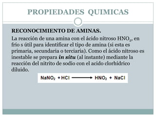 PROPIEDADES  QUIMICASRECONOCIMIENTO DE AMINAS.La reacción de una amina con el ácido nitroso HNO2, en frío s útil para identificar el tipo de amina (si esta es primaria, secundaria o terciaria). Como el ácido nitroso es inestable se prepara in situ (al instante) mediante la reacción del nitrito de sodio con el acido clorhídrico diluido.