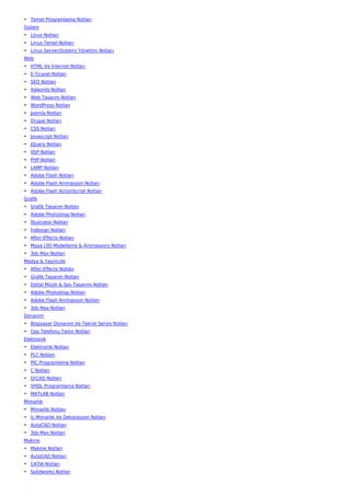 • Temel Programlama Notları
Sistem
• Linux Notları
• Linux Temel Notları
• Linux Server(Sistem) Yönetimi Notları
Web
• HTML Ve İnternet Notları
• E-Ticaret Notları
• SEO Notları
• Adwords Notları
• Web Tasarım Notları
• WordPress Notları
• Joomla Notları
• Drupal Notları
• CSS Notları
• Javascript Notları
• JQuery Notları
• ASP Notları
• PHP Notları
• LAMP Notları
• Adobe Flash Notları
• Adobe Flash Animasyon Notları
• Adobe Flash ActionScript Notları
Grafik
• Grafik Tasarım Notları
• Adobe Photoshop Notları
• İllustrator Notları
• İndesign Notları
• After Effects Notları
• Maya (3D Modelleme & Animasyon) Notları
• 3ds Max Notları
Medya & Yayıncılık
• After Effects Notları
• Grafik Tasarım Notları
• Dijital Müzik & Ses Tasarımı Notları
• Adobe Photoshop Notları
• Adobe Flash Animasyon Notları
• 3ds Max Notları
Donanım
• Bilgisayar Donanım Ve Teknik Servis Notları
• Cep Telefonu Tamir Notları
Elektronik
• Elektronik Notları
• PLC Notları
• PIC Programlama Notları
• C Notları
• OrCAD Notları
• VHDL Programlama Notları
• MATLAB Notları
Mimarlık
• Mimarlık Notları
• İç Mimarlık Ve Dekorasyon Notları
• AutoCAD Notları
• 3ds Max Notları
Makine
• Makine Notları
• AutoCAD Notları
• CATIA Notları
• Solidworks Notları
 