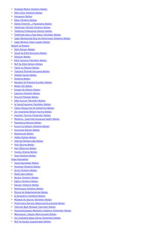 • Stratejik Marka Yönetimi Notları
• Etkin Ürün Yönetimi Notları
• İnovasyon Notları
• İtibar Yönetimi Notları
• Dijital (İnternet…) Pazarlama Notları
• Telefonda Tahsilat Yönetimi Notları
• Telefonla Profesyonel İletişim Notları
• Telefonda Satış (Tele-Satış) Teknikleri Notları
• Çağrı Merkezinde Ekip Ve Performans Yönetimi Notları
• Çağrı Merkezi Team Leader Notları
İletişim & Reklam
• Etkili İletişim Notları
• Güzel Ve Etkili Konuşma Notları
• Diksiyon Notları
• Etkili Yazışma Teknikleri Notları
• NLP İle Etkili İletişim Notları
• Takım İçi İletişim Notları
• Topluluk Önünde Konuşma Notları
• Hitabet Sanatı Notları
• Dinleme Notları
• Nezaket Ve Protokol Kuralları Notları
• Beden Dili Notları
• Empati İle İletişim Notları
• Çatışma Yönetimi Notları
• İkna Ve Psikoloji Notları
• Etkili Sunum Teknikleri Notları
• İş Yazısı(Yazışma) Teknikleri Notları
• Takım Oluşturma Ve Geliştirme Notları
• Zor İnsanlarla İletişim Kurma Notları
• İnsanları Tanıma Yöntemleri Notları
• Mobbing - İşyerinde Duygusal Saldırı Notları
• Pazarlama İletişimi Notları
• Kurum İçi İletişim Yönetimi Notları
• Kurumsal İletişim Notları
• Reklamcılık Notları
• Halkla İlişkiler Notları
• İnternet Reklamcılığı Notları
• Hızlı Okuma Notları
• Hızlı Öğrenme Notları
• Yaratıcı Drama Notları
• İmaj Yönetimi Notları
İnsan Kaynakları
• İnsan Kaynakları Notları
• Personel Yönetimi Notları
• Ücret Yönetimi Notları
• Özlük İşleri Notları
• Bordro Yönetimi Notları
• Eğitim Yönetimi Notları
• Kariyer Yönetimi Notları
• Performans Yönetimi Notları
• Ölçme Ve Değerlendirme Notları
• İş Süreçlerini Yenileme Notları
• Mülakat Ve Seçme Teknikleri Notları
• Performans Karnesi (Balanced Scorecard) Notları
• Yetkinlik Bazlı Mülakat Teknikleri Notları
• Personel(Çalışan) Maliyetini Azaltma Yöntemleri Notları
• Motivasyon, Çalışan Memnuniyeti Notları
• Zor İnsanlarla Başa Çıkma Yöntemleri Notları
• NLP Ve Koçluk Uygulamaları Notları
 