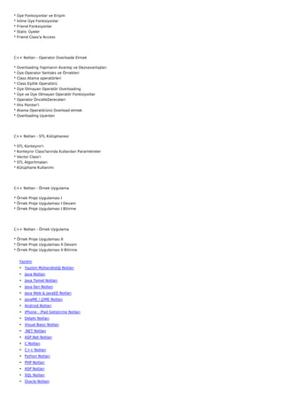 *   Üye Fonksiyonlar ve Erişim
*   İnline Üye Fonksiyonlar
*   Friend Fonksiyonlar
*   Static Üyeler
*   Friend Class'a Access




C++ Notları - Operator Overloade Etmek

*   Overloading Yapmanın Avantaj ve Dezvavantajları
*   Üye Operator Sentaks ve Örnekleri
*   Class Atama operatörleri
*   Class Eşitlik Operatörü
*   Üye Olmayan Operatör Overloading
*   Üye ve Üye Olmayan Operatör Fonksiyonlar
*   Operator ÖncelikDereceleri
*   this Pointer'i
*   Atama Operatörünü Overload etmek
*   Overloading Uyarıları




C++ Notları - STL Kütüphanesi

*   STL Konteynır'ı
*   Konteynır Class'larında Kullanılan Parametreler
*   Vector Class'ı
*   STL Algoritmaları
*   Kütüphane Kullanımı




C++ Notları - Örnek Uygulama

* Örnek Proje Uygulaması I
* Örnek Proje Uygulaması I Devam
* Örnek Proje Uygulaması I Bitirme




C++ Notları - Örnek Uygulama

* Örnek Proje Uygulaması II
* Örnek Proje Uygulaması II Devam
* Örnek Proje Uygulaması II Bitirme


     Yazılım
     • Yazılım Mühendisliği Notları
     • Java Notları
     • Java Temel Notları
     • Java İleri Notları
     • Java Web & JavaEE Notları
     • JavaME / J2ME Notları
     • Android Notları
     • iPhone - iPad Geliştirme Notları
     • Delphi Notları
     • Visual Basic Notları
     • .NET Notları
     • ASP.Net Notları
     • C Notları
     • C++ Notları
     • Python Notları
     • PHP Notları
     • ASP Notları
     • SQL Notları
     • Oracle Notları
 