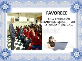 FAVORECEA LA EDUCACIÓN SEMIPRESENCIAL, ADISTANCIA Y VIRTUAL.