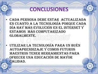 CONCLUSIONESCADA PERSONA DEBE ESTAR ACTUALIZADA EN CUANTO A LA TECNOLOGÍA PORQUE CADA DÍA HAY MÁS EVOLUCIÓN EN EL INTERNET Y ESTAMOS MÁS COMPUTARIZADO GLOBALMENTE.UTILIZAR LA TECNOLOGÍA PARA UN BUÉN AUTOAPRENDIZAJE Y COMOS FUTUROS MAESTROS TENER HERRAMIENTAS PARA OFRECER UNA EDUCACIÓN DE MAYOR CALIDAD.