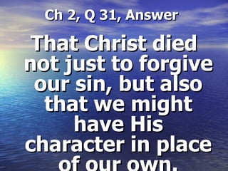   Ch 2, Q 31, Answer That Christ died not just to forgive our sin, but also that we might have His character in place of our own. 