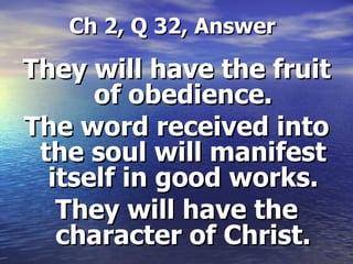   Ch 2, Q 32, Answer They will have the fruit of obedience. The word received into the soul will manifest itself in good works. They will have the character of Christ. 