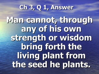   Ch 3, Q 1, Answer Man cannot, through any of his own strength or wisdom bring forth the living plant from the seed he plants. 