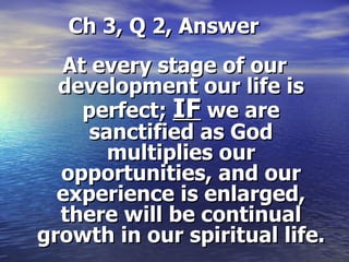   Ch 3, Q 2, Answer At every stage of our development our life is perfect;  IF  we are sanctified as God multiplies our opportunities, and our experience is enlarged, there will be continual growth in our spiritual life. 