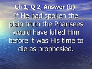 Ch 1, Q 2, Answer (b) If He had spoken the plain truth the Pharisees would have killed Him before it was His time to die as prophesied. 