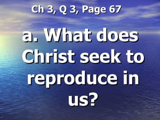   Ch 3, Q 3, Page 67 a. What does Christ seek to reproduce in us? 
