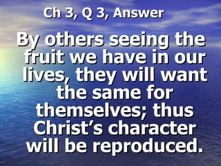   Ch 3, Q 3, Answer By others seeing the fruit we have in our lives, they will want the same for themselves; thus Christ’s character will be reproduced. 