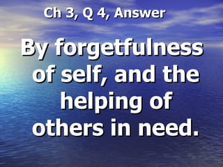   Ch 3, Q 4, Answer By forgetfulness of self, and the helping of others in need. 