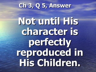   Ch 3, Q 5, Answer Not until His character is perfectly reproduced in His Children. 