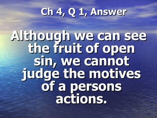 Ch 4, Q 1, Answer Although we can see the fruit of open sin, we cannot judge the motives of a persons actions. 