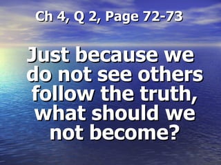 Ch 4, Q 2, Page 72-73 Just because we do not see others follow the truth, what should we not become? 