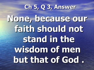 Ch 5, Q 3, Answer None, because our faith should not stand in the wisdom of men  but that of God . 