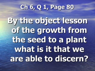   Ch 6, Q 1, Page 80 By the object lesson of the growth from the seed to a plant what is it that we are able to discern? 