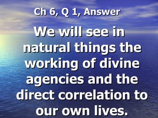   Ch 6, Q 1, Answer We will see in natural things the working of divine agencies and the direct correlation to our own lives. 