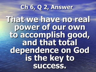   Ch 6, Q 2, Answer That we have no real power of our own to accomplish good, and that total dependence on God is the key to success. 