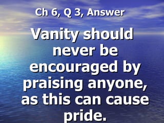   Ch 6, Q 3, Answer Vanity should never be encouraged by praising anyone, as this can cause pride. 
