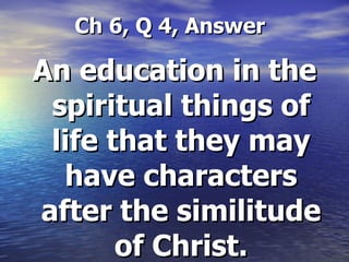   Ch 6, Q 4, Answer An education in the spiritual things of life that they may have characters after the similitude of Christ. 