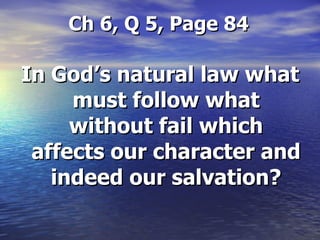   Ch 6, Q 5, Page 84 In God’s natural law what must follow what without fail which affects our character and indeed our salvation? 