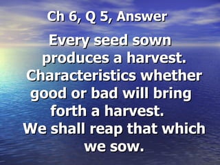   Ch 6, Q 5, Answer Every seed sown produces a harvest. Characteristics whether good or bad will bring    forth a harvest.    We shall reap that which we sow. 