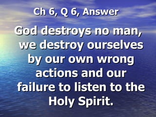   Ch 6, Q 6, Answer God destroys no man, we destroy ourselves by our own wrong actions and our failure to listen to the Holy Spirit. 