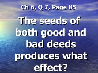   Ch 6, Q 7, Page 85 The seeds of both good and bad deeds produces what effect? 