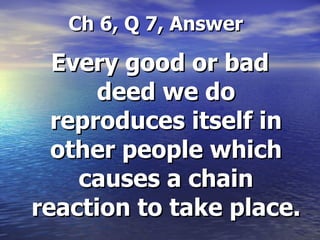   Ch 6, Q 7, Answer Every good or bad deed we do reproduces itself in other people which causes a chain reaction to take place. 